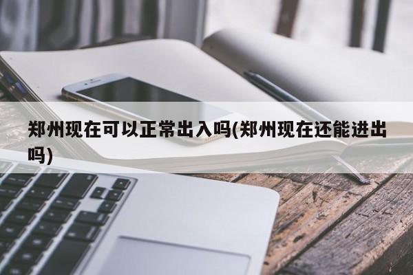 郑州现在可以正常出入吗(郑州现在还能进出吗)