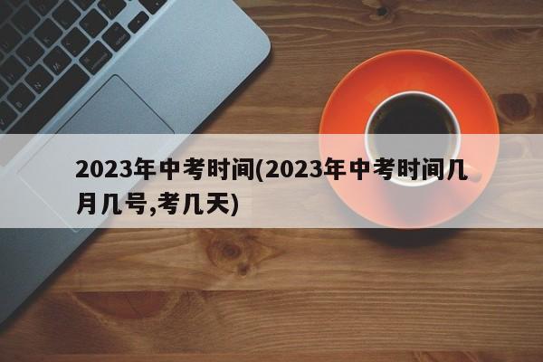 2023年中考时间(2023年中考时间几月几号,考几天)