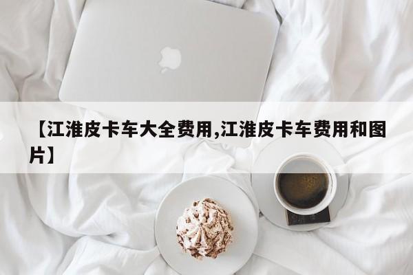 【江淮皮卡车大全费用,江淮皮卡车费用和图片】
