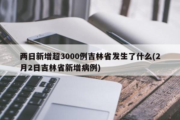 两日新增超3000例吉林省发生了什么(2月2日吉林省新增病例)