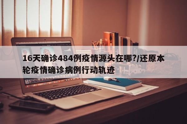 16天确诊484例疫情源头在哪?/还原本轮疫情确诊病例行动轨迹