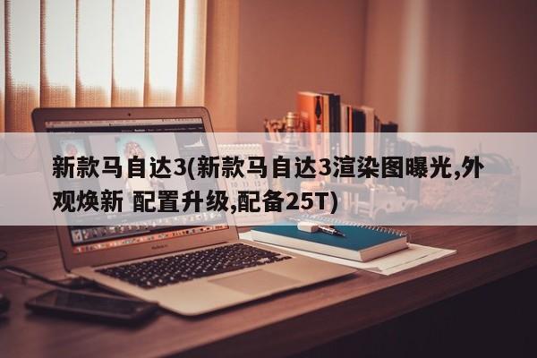 新款马自达3(新款马自达3渲染图曝光,外观焕新 配置升级,配备25T)