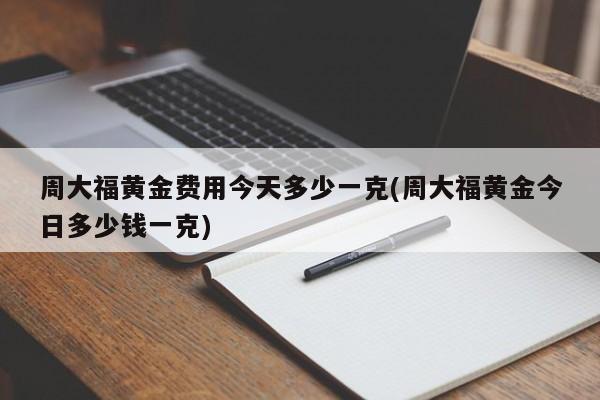 周大福黄金费用今天多少一克(周大福黄金今日多少钱一克)