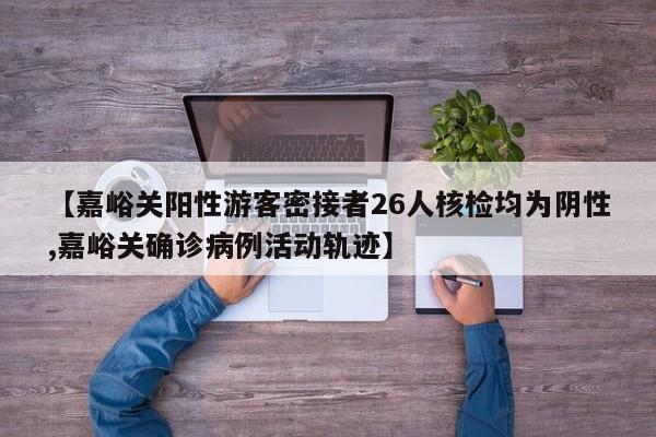 【嘉峪关阳性游客密接者26人核检均为阴性,嘉峪关确诊病例活动轨迹】
