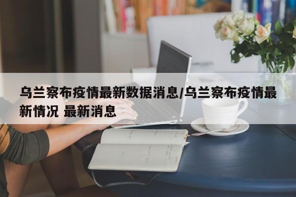 乌兰察布疫情最新数据消息/乌兰察布疫情最新情况 最新消息