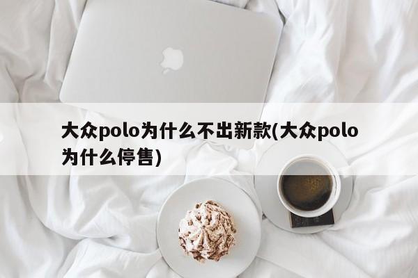 大众polo为什么不出新款(大众polo为什么停售)