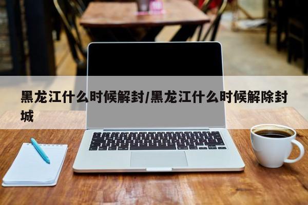 黑龙江什么时候解封/黑龙江什么时候解除封城