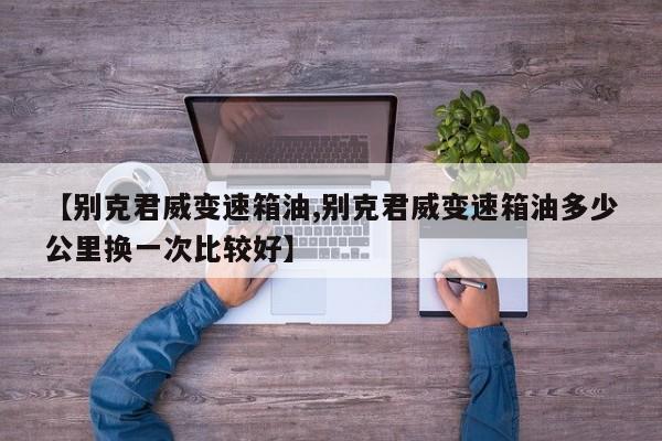 【别克君威变速箱油,别克君威变速箱油多少公里换一次比较好】