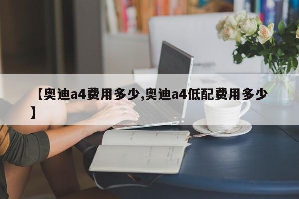 【奥迪a4费用多少,奥迪a4低配费用多少】