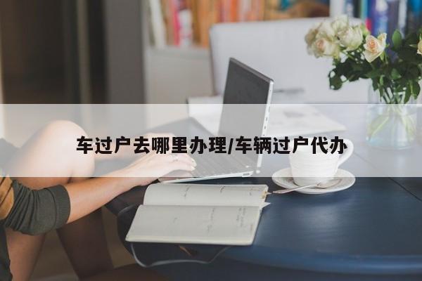 车过户去哪里办理/车辆过户代办