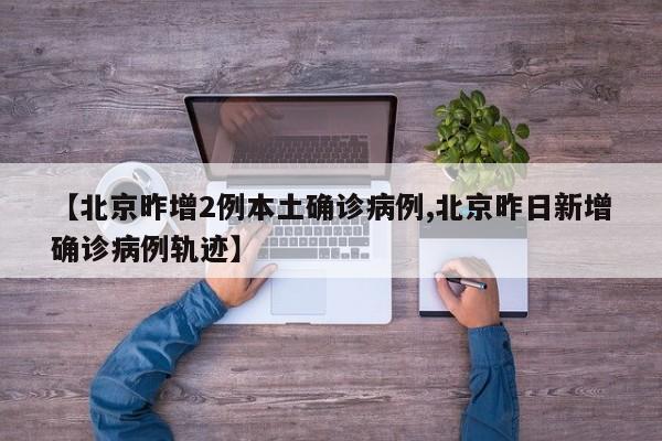 【北京昨增2例本土确诊病例,北京昨日新增确诊病例轨迹】