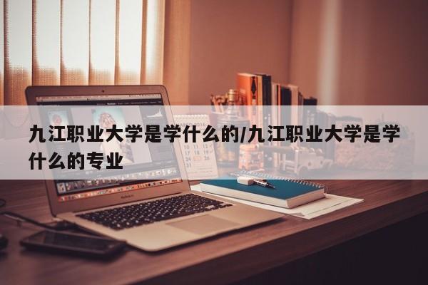 九江职业大学是学什么的/九江职业大学是学什么的专业