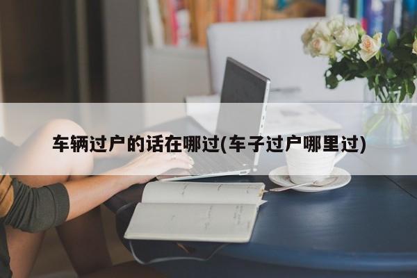 车辆过户的话在哪过(车子过户哪里过)