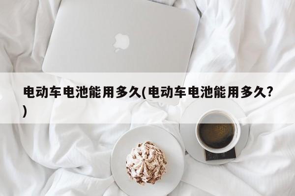 电动车电池能用多久(电动车电池能用多久?)