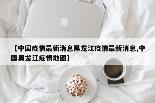【中国疫情最新消息黑龙江疫情最新消息,中国黑龙江疫情地图】