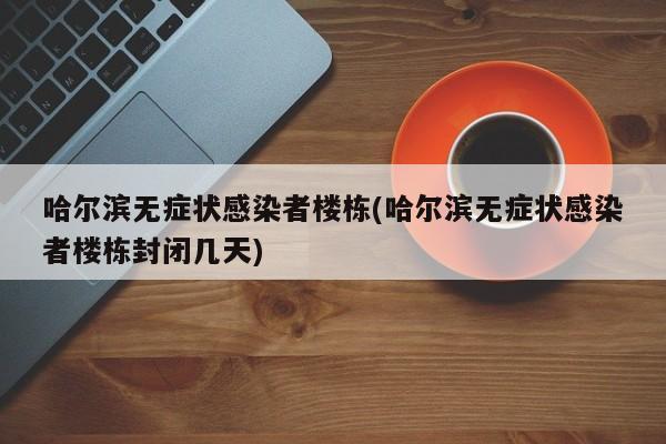 哈尔滨无症状感染者楼栋(哈尔滨无症状感染者楼栋封闭几天)