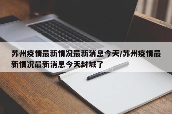苏州疫情最新情况最新消息今天/苏州疫情最新情况最新消息今天封城了