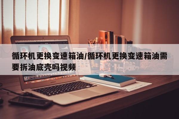 循环机更换变速箱油/循环机更换变速箱油需要拆油底壳吗视频