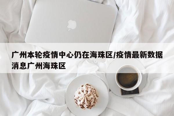 广州本轮疫情中心仍在海珠区/疫情最新数据消息广州海珠区