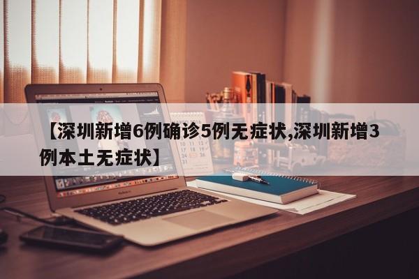 【深圳新增6例确诊5例无症状,深圳新增3例本土无症状】