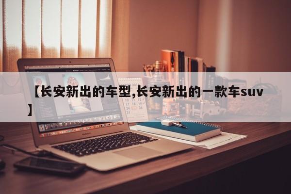 【长安新出的车型,长安新出的一款车suv】