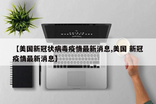 【美国新冠状病毒疫情最新消息,美国 新冠疫情最新消息】