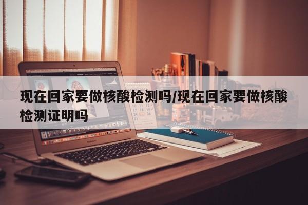 现在回家要做核酸检测吗/现在回家要做核酸检测证明吗