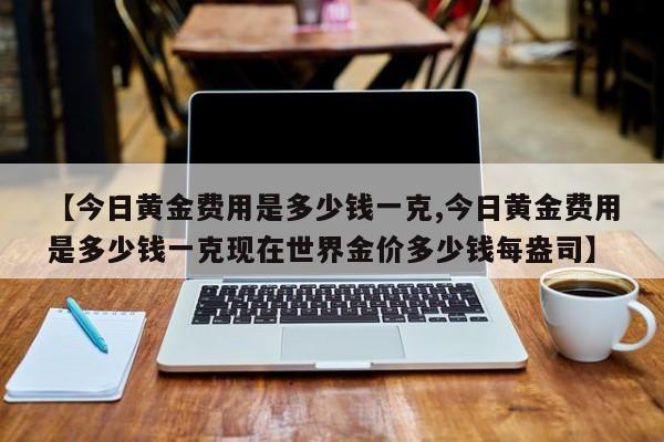 【今日黄金费用是多少钱一克,今日黄金费用是多少钱一克现在世界金价多少钱每盎司】