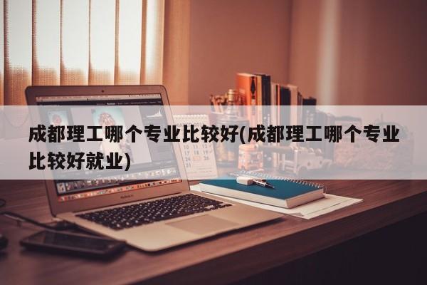成都理工哪个专业比较好(成都理工哪个专业比较好就业)