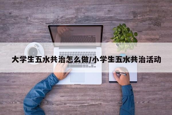 大学生五水共治怎么做/小学生五水共治活动