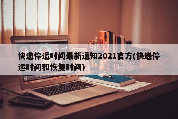 快递停运时间最新通知2021官方(快递停运时间和恢复时间)