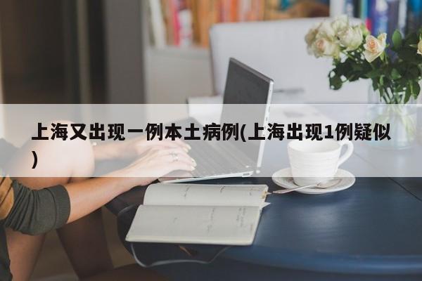 上海又出现一例本土病例(上海出现1例疑似)