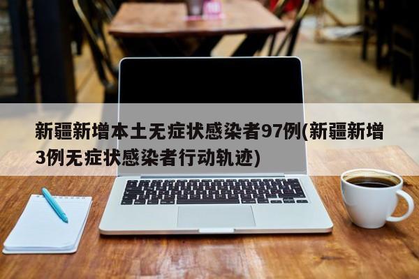 新疆新增本土无症状感染者97例(新疆新增3例无症状感染者行动轨迹)