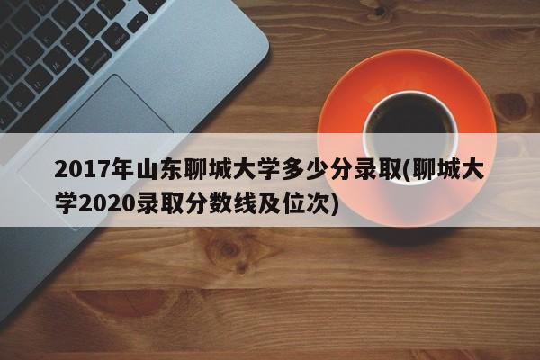 2017年山东聊城大学多少分录取(聊城大学2020录取分数线及位次)