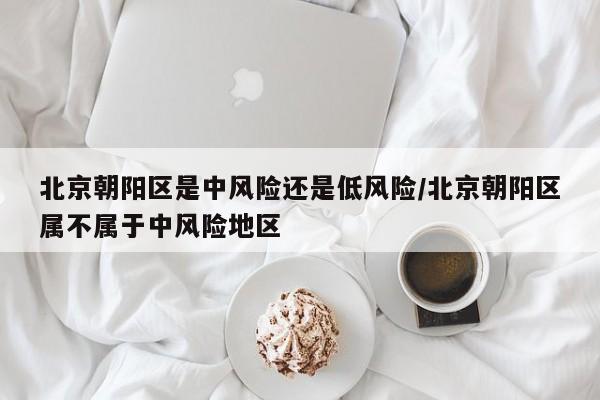 北京朝阳区是中风险还是低风险/北京朝阳区属不属于中风险地区