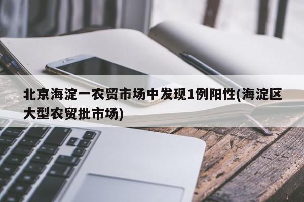 北京海淀一农贸市场中发现1例阳性(海淀区大型农贸批市场)