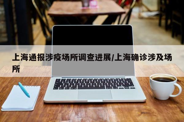 上海通报涉疫场所调查进展/上海确诊涉及场所
