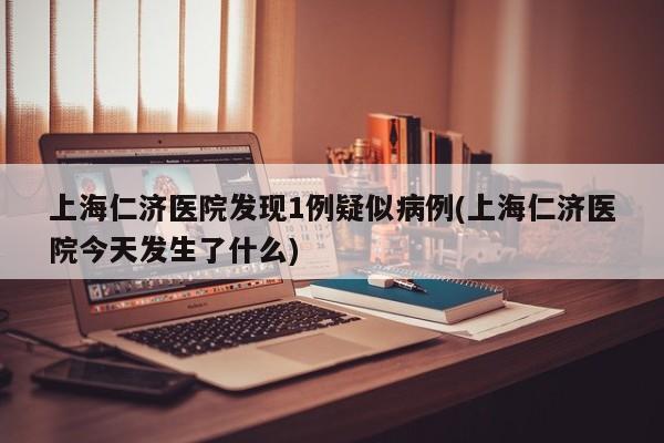 上海仁济医院发现1例疑似病例(上海仁济医院今天发生了什么)