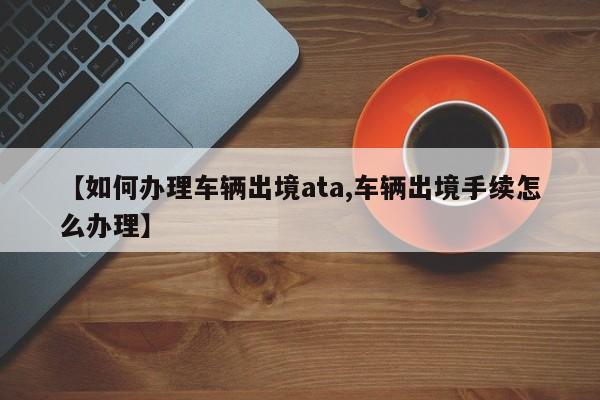 【如何办理车辆出境ata,车辆出境手续怎么办理】