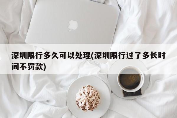深圳限行多久可以处理(深圳限行过了多长时间不罚款)