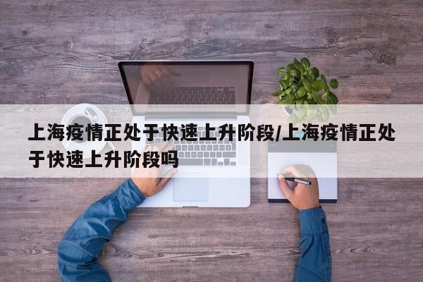 上海疫情正处于快速上升阶段/上海疫情正处于快速上升阶段吗