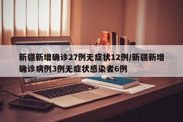 新疆新增确诊27例无症状12例/新疆新增确诊病例3例无症状感染者6例