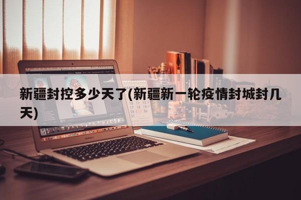 新疆封控多少天了(新疆新一轮疫情封城封几天)
