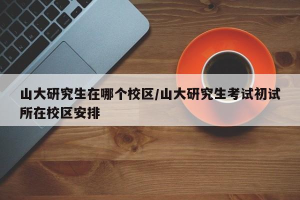 山大研究生在哪个校区/山大研究生考试初试所在校区安排
