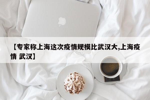 【专家称上海这次疫情规模比武汉大,上海疫情 武汉】