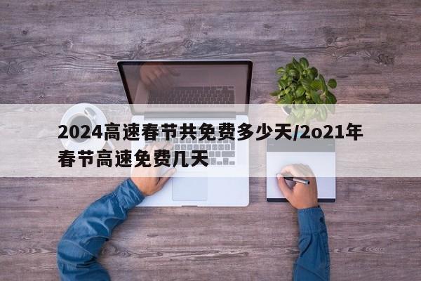 2024高速春节共免费多少天/2o21年春节高速免费几天