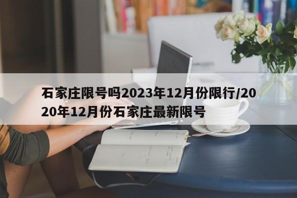 石家庄限号吗2023年12月份限行/2020年12月份石家庄最新限号