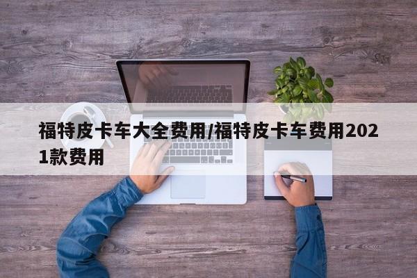 福特皮卡车大全费用/福特皮卡车费用2021款费用