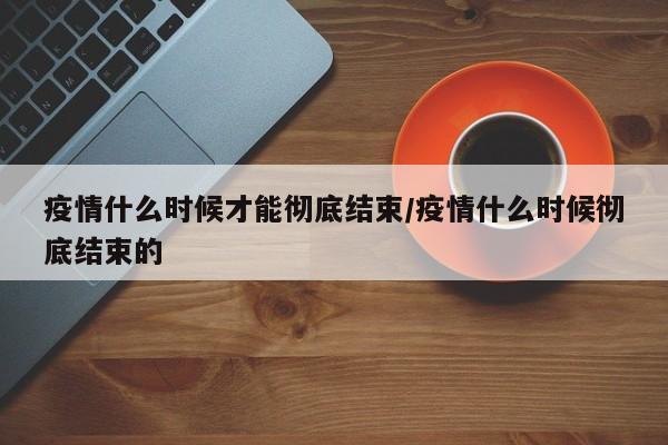 疫情什么时候才能彻底结束/疫情什么时候彻底结束的