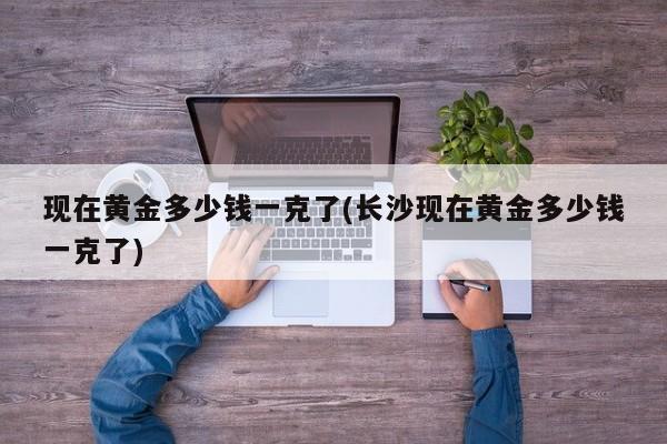 现在黄金多少钱一克了(长沙现在黄金多少钱一克了)